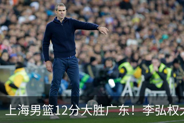 上海男篮12分大胜广东！李弘权大爆发，拉塞尔22分，李添荣20分