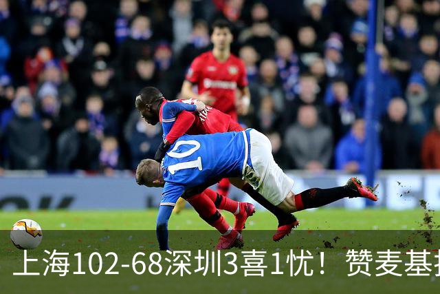 上海102-68深圳3喜1忧！赞麦基护框，张镇麟强化防守，拉塞尔太铁