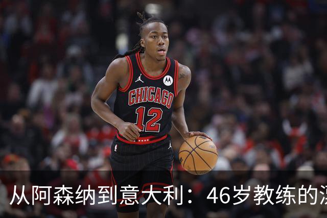 从阿森纳到意大利：46岁教练的漂泊与回归