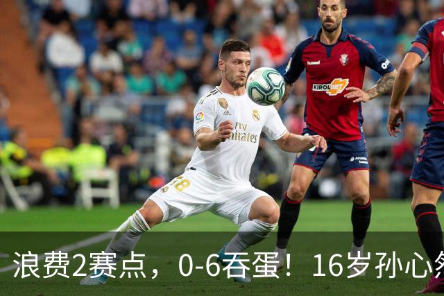 浪费2赛点，0-6吞蛋！16岁孙心然被逆转哭了：无缘首个巡回赛决赛